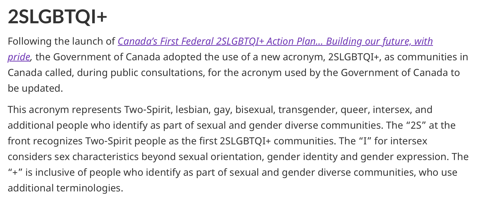 Text reading: 2SLGBTQI+. Following the launch of Canada’s First Federal 2SLGBTQI+ Action Plan… Building our future, with pride, the Government of Canada adopted the use of a new acronym, 2SLGBTQI+, as communities in Canada called, during public consultations, for the acronym used by the Government of Canada to be updated. This acronym represents Two-Spirit, lesbian, gay, bisexual, transgender, queer, intersex, and additional people who identify as part of sexual and gender diverse communities. The “2S” at the front recognizes Two-Spirit people as the first 2SLGBTQI+ communities. The “I” for intersex considers sex characteristics beyond sexual orientation, gender identity and gender expression. The “+” is inclusive of people who identify as part of sexual and gender diverse communities, who use additional terminologies.