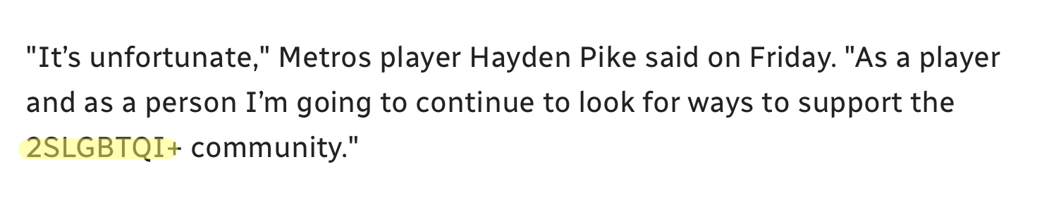Text (in CBC font) reading: “It’s unfortunate,” Metros player Hayden Pike said on Friday. “As a player and as a person I’m going to continue to look for ways to support the 2SLGBTQI+ community.” [2SLGBTQI+ is highlighted.]